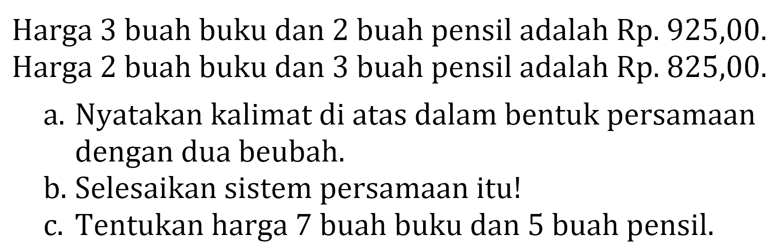 Harga 3 buah buku dan 2 buah pensil adalah Rp. 925,00. Harga 2 buah buku dan 3 buah pensil adalah Rp. 825,00. a. Nyatakan kalimat di atas dalam bentuk persamaan dengan dua beubah. b. Selesaikan sistem persamaan itu! C. Tentukan harga 7 buah buku dan 5 buah pensil.