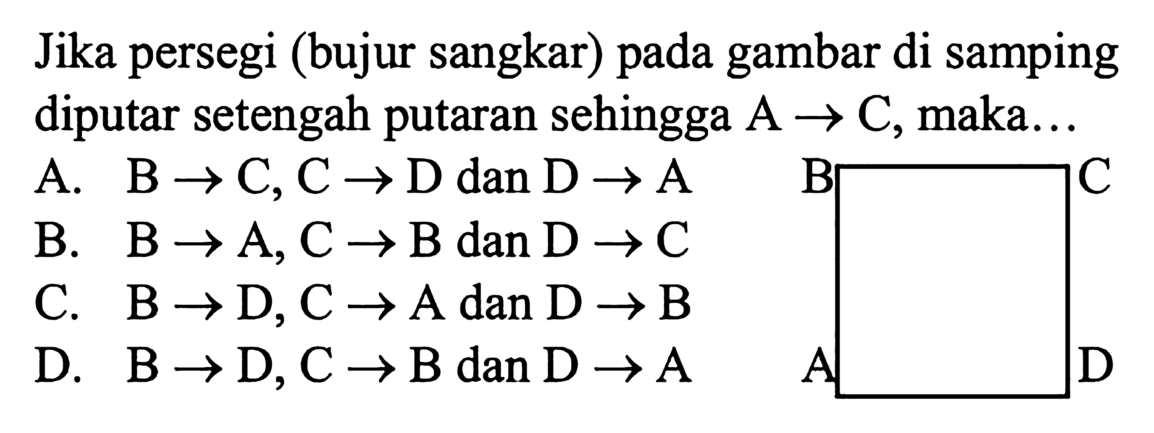 Jika persegi (bujur sangkar) pada gambar di samping diputar setengah putaran sehingga A -> C, maka...
A. B -> C, C -> D dan D -> A 
B. B -> A, C -> B dan D -> C 
C. B -> D, C -> A dan D -> B 
D. B -> D, C -> B dan D -> A 