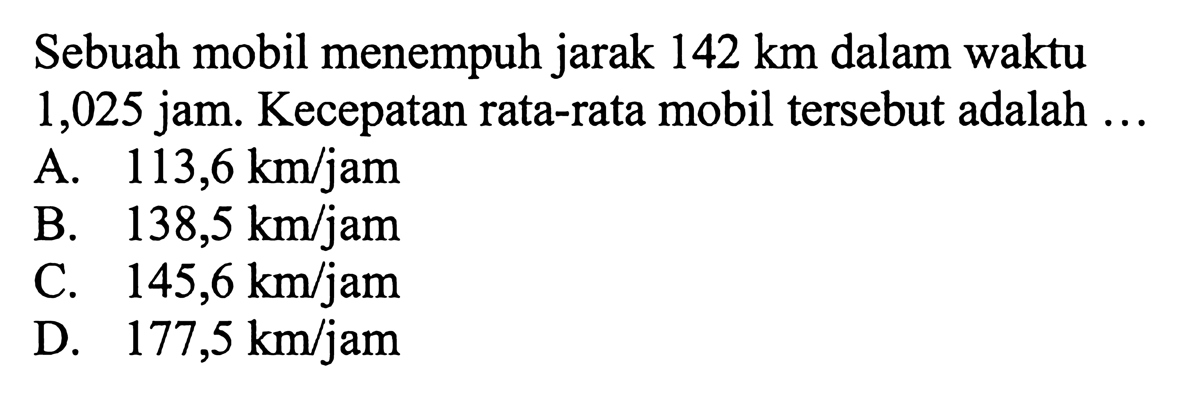 Sebuah mobil menempuh jarak  142 km  dalam waktu 1,025 jam. Kecepatan rata-rata mobil tersebut adalah ...