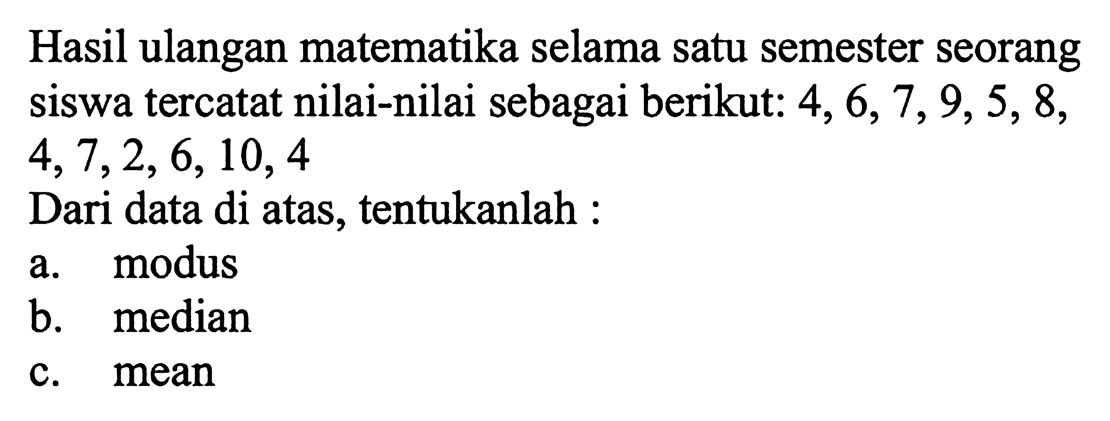 Hasil ulangan matematika selama satu semester seorang siswa tercatat nilai-nilai sebagai berikut: 4,6,7,9,5,8,4,7,2,6,10,4Dari data di atas, tentukanlah:a. modusb. medianc. mean