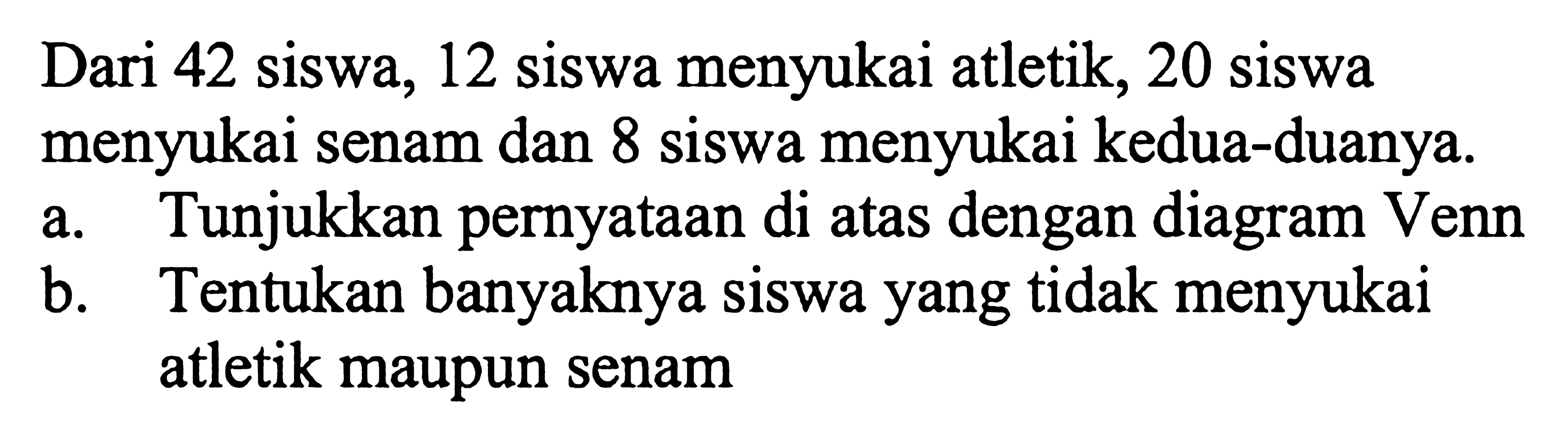 Dari 42 siswa, 12 siswa menyukai atletik, 20 siswa menyukai senam dan 8 siswa menyukai kedua-duanya. a.Tunjukkan pernyataan di atas dengan diagram Venn b.Tentukan banyaknya siswa yang tidak menyukai atletik maupun senam