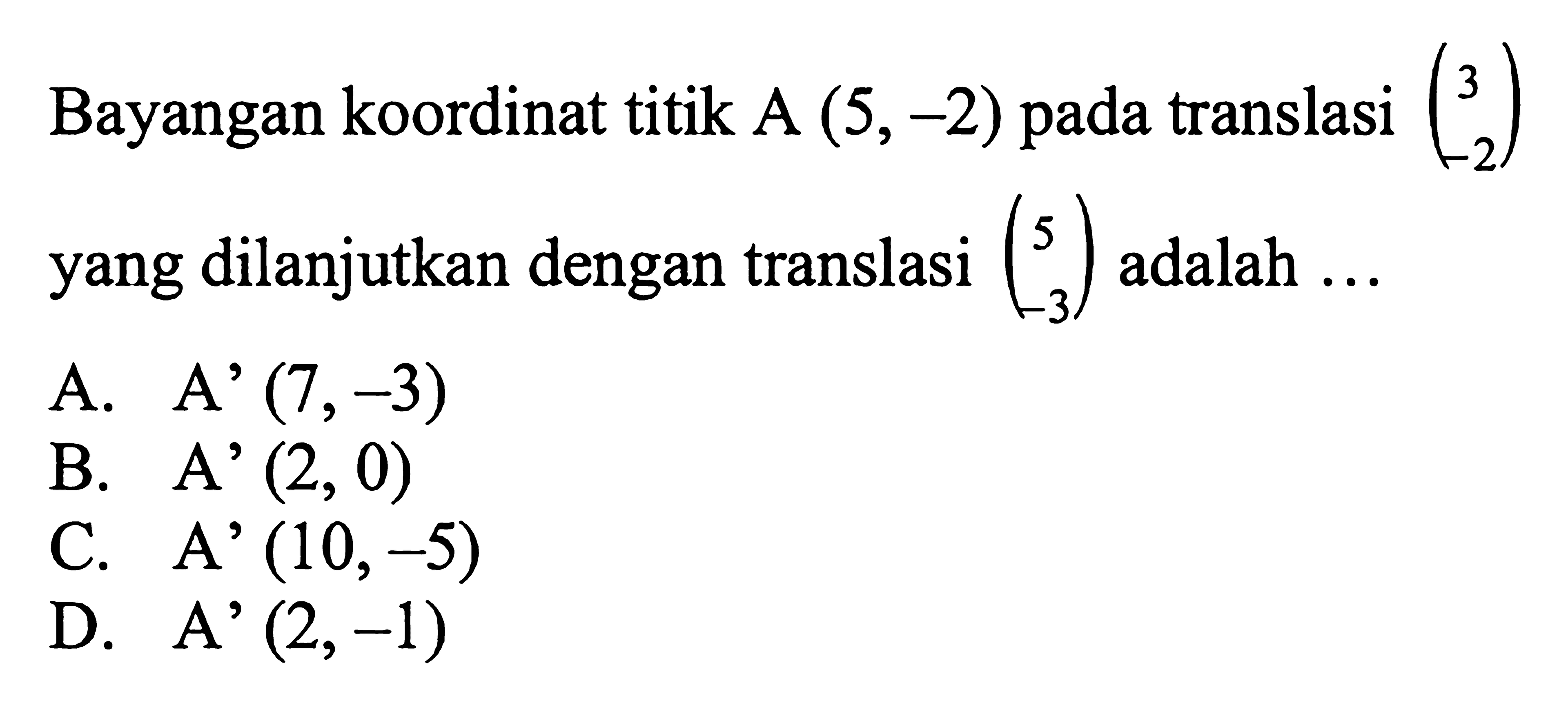 Bayangan koordinat titik A(5,-2) pada translasi (3 -2) yang dilanjutkan dengan translasi (5 3) adalah ...