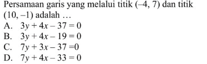 Persamaan garis yang melalui titik (-4, 7) dan titik (10, -1) adalah ... A. 3y + 4x - 37 = 0 B. 3y + 4x - 19 = 0 C. 7y + 3x - 37 = 0 D. 7y + 4x - 33 = 0