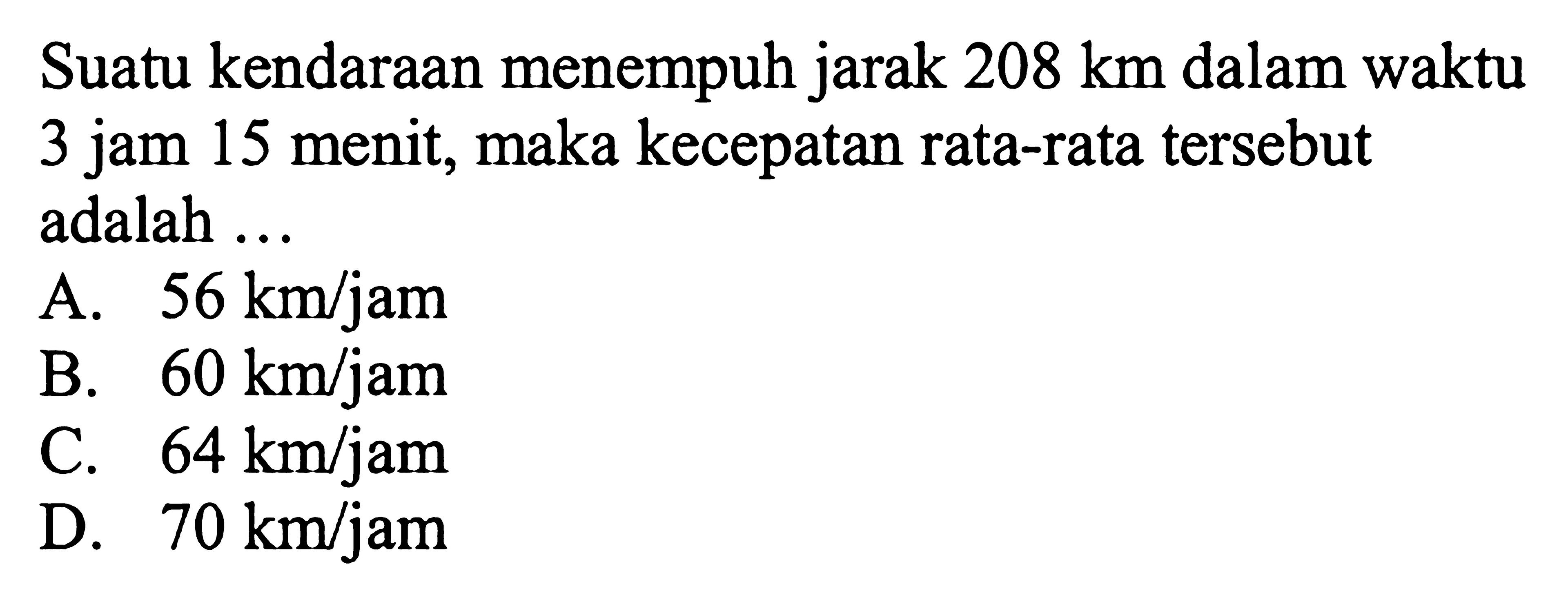 Suatu kendaraan menempuh jarak 208 km dalam waktu 3 jam 15 menit, maka kecepatan rata-rata tersebut adalah ...