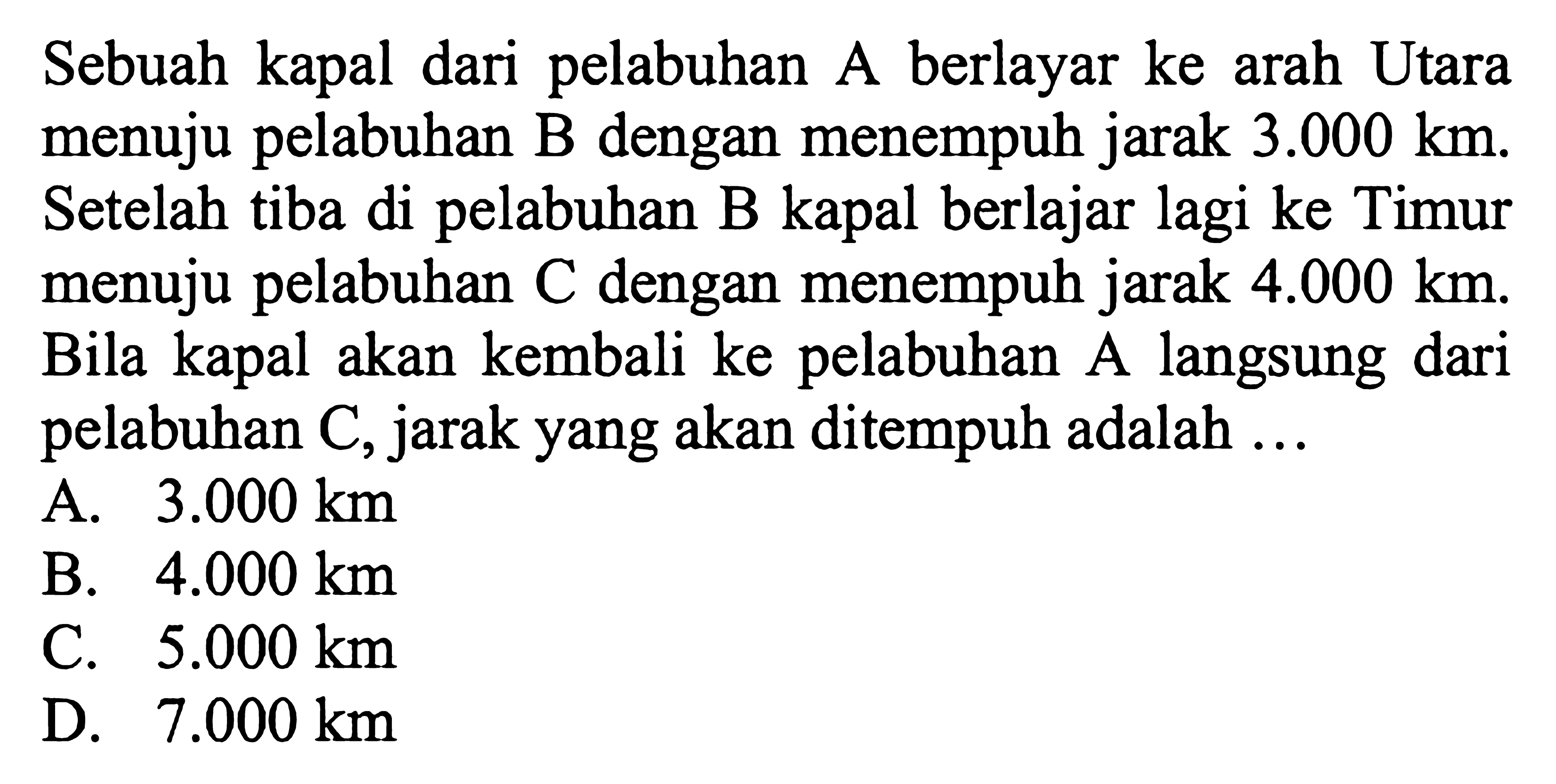 Sebuah kapal dari pelabuhan A berlayar ke arah Utara menuju pelabuhan B dengan menempuh jarak  3.000 km . Setelah tiba di pelabuhan B kapal berlajar lagi ke Timur menuju pelabuhan  C  dengan menempuh jarak  4.000 km . Bila kapal akan kembali ke pelabuhan A langsung dari pelabuhan  C , jarak yang akan ditempuh adalah  ... 
