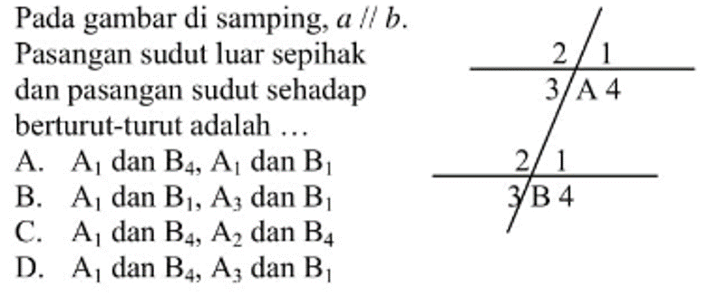 Pada gambar di samping, a sejajar b. Pasangan sudut luar sepihak dan pasangan sudut sehadap berturut-turut adalah .... A. A1 dan B4, A1 dan B1 B. A1 dan B1, A3 dan B1 C. A1 dan B4, A2 dan B4 D. A1 dan B4, A3 dan B1