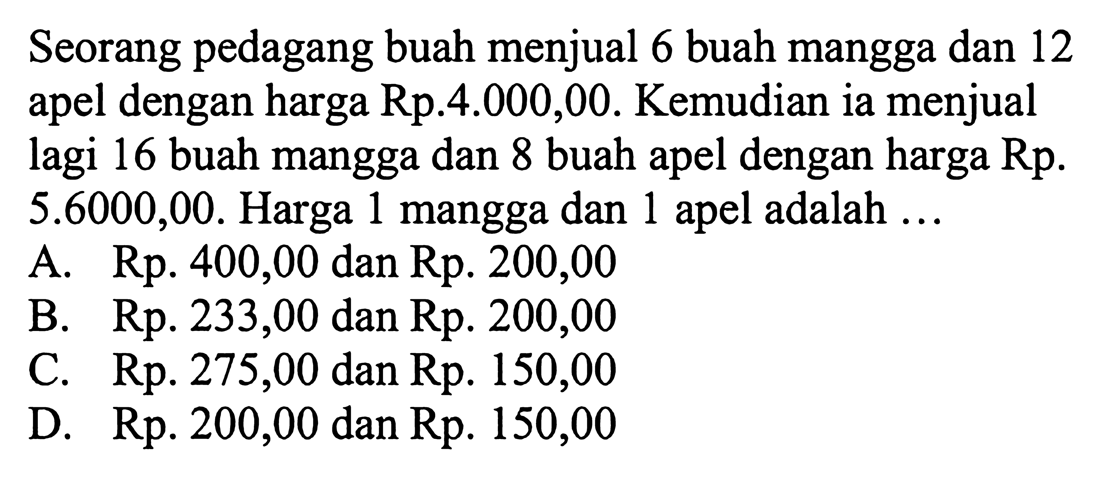 Seorang pedagang buah menjual 6 buah mangga dan 12 apel dengan harga Rp.4.000,00. Kemudian ia menjual apel lagi 16 buah mangga dan 8 buah apel dengan harga Rp. 5.600,00. Harga 1 mangga dan apel adalah ... A. Rp.400,00 dan Rp. 200,00 B. Rp. 233,00 dan Rp. 200,00 C. Rp. 275,00 dan Rp.150,00 D. Rp. 200,00 dan Rp.150,00