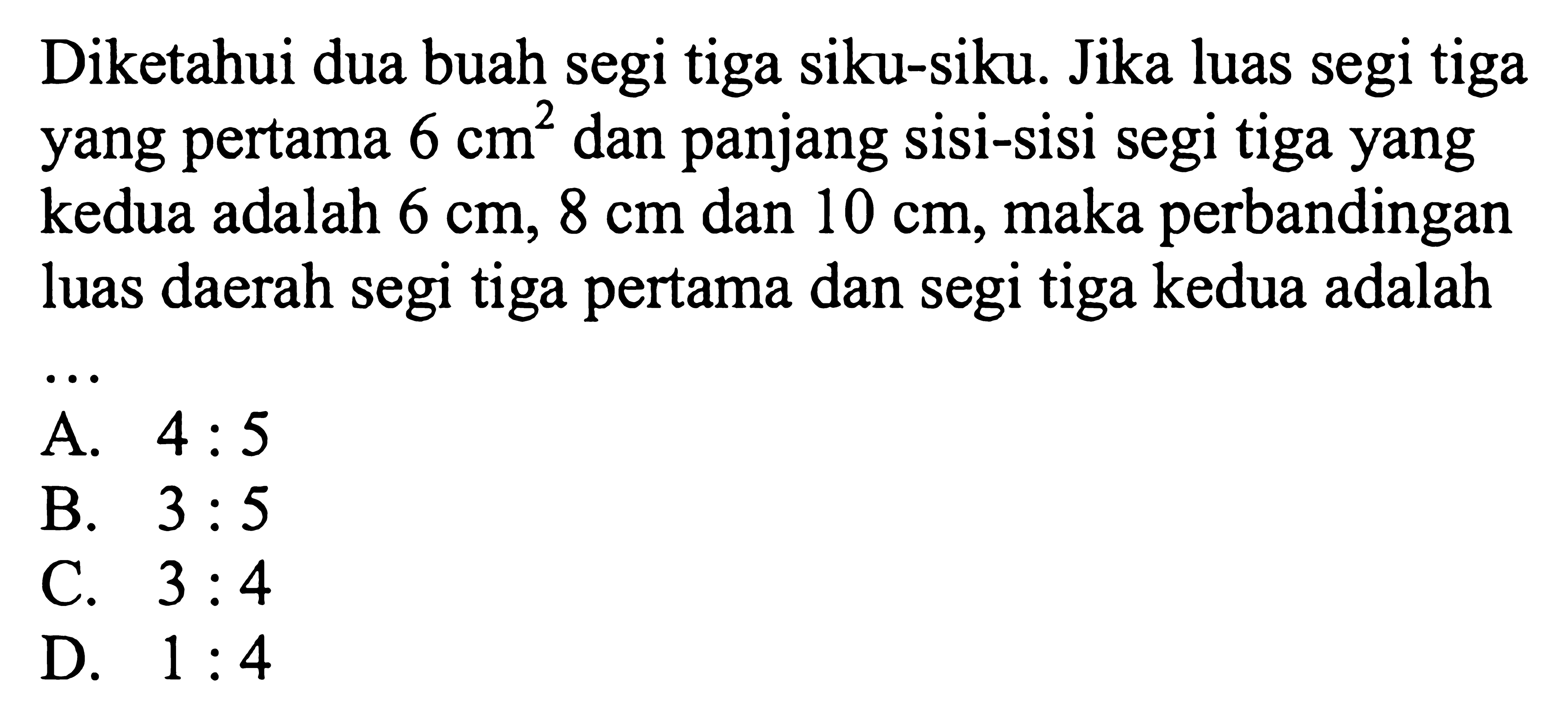 Diketahui dua buah segi tiga siku-siku. Jika luas segi tiga yang pertama  6 cm^2  dan panjang sisi-sisi segi tiga yang kedua adalah  6 cm, 8 cm  dan  10 cm , maka perbandingan luas daerah segi tiga pertama dan segi tiga kedua adalah