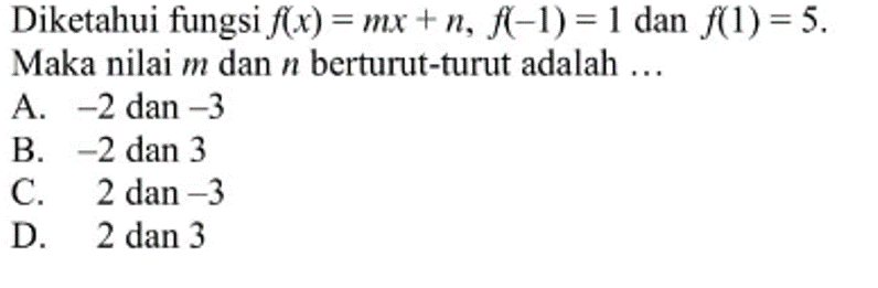 Diketahui fungsi f(x) = mx +n, f(-1) = 1 dan f(1) = 5. Maka nilai m dan n berturut-turut adalah ... A. -2 dan -3 B. -2 dan 3 C. 2 dan -3 D. 2 dan 3