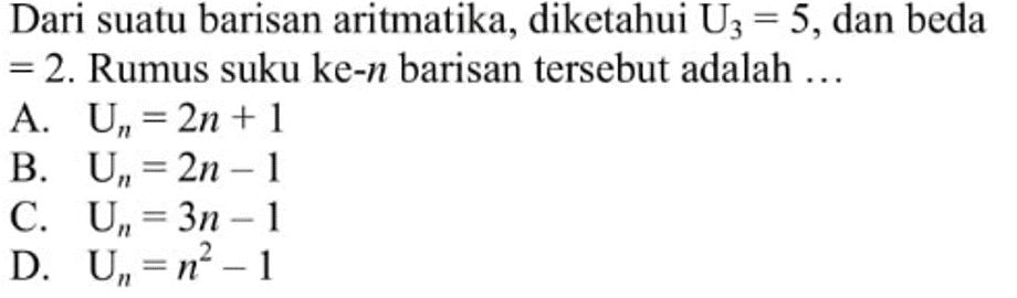 Dari suatu barisan aritmatika, diketahui U3 = 5, dan beda = 2. Rumus suku ke-n barisan tersebut adalah... A, Un = 2n + 1 B. Un = 2n - 1 C. Un = 3n - 1 D. Un = n^2 - 1