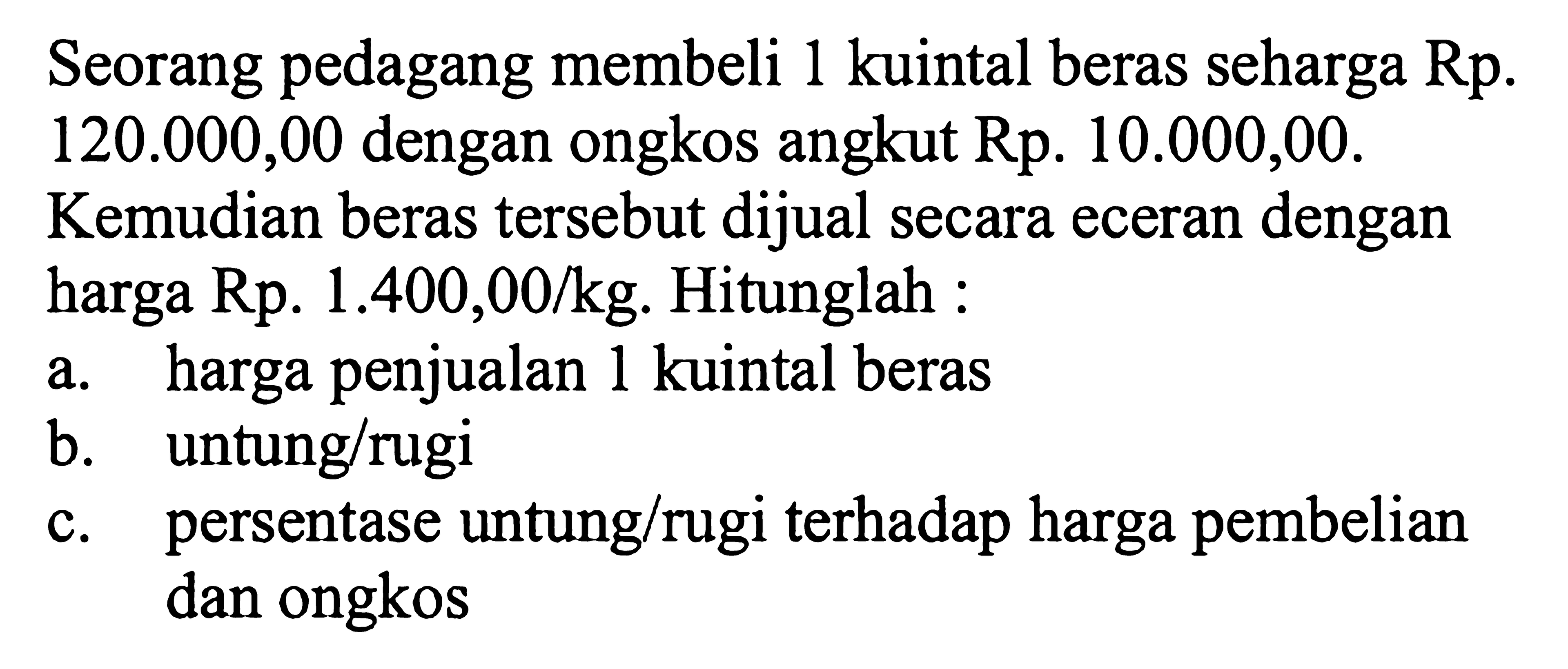 Seorang pedagang membeli 1 kuintal beras seharga Rp120.000,00 dengan ongkos angkut Rp10.000,00. Kemudian beras tersebut dijual secara eceran dengan harga Rp1.400,00/kg. Hitunglah: a. harga penjualan 1 kuintal beras b. untung/rugi c. persentase untung/rugi terhadap harga pembelian dan ongkos