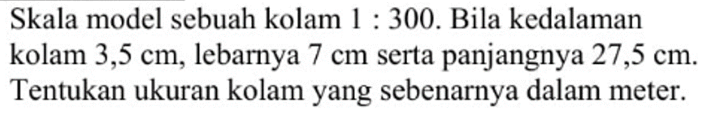 Skala model sebuah kolam 1:300. Bila kedalaman kolam 3,5 cm, lebarnya 7 cm serta panjangnya 27,5 cm. Tentukan ukuran kolam yang sebenarnya dalam meter.