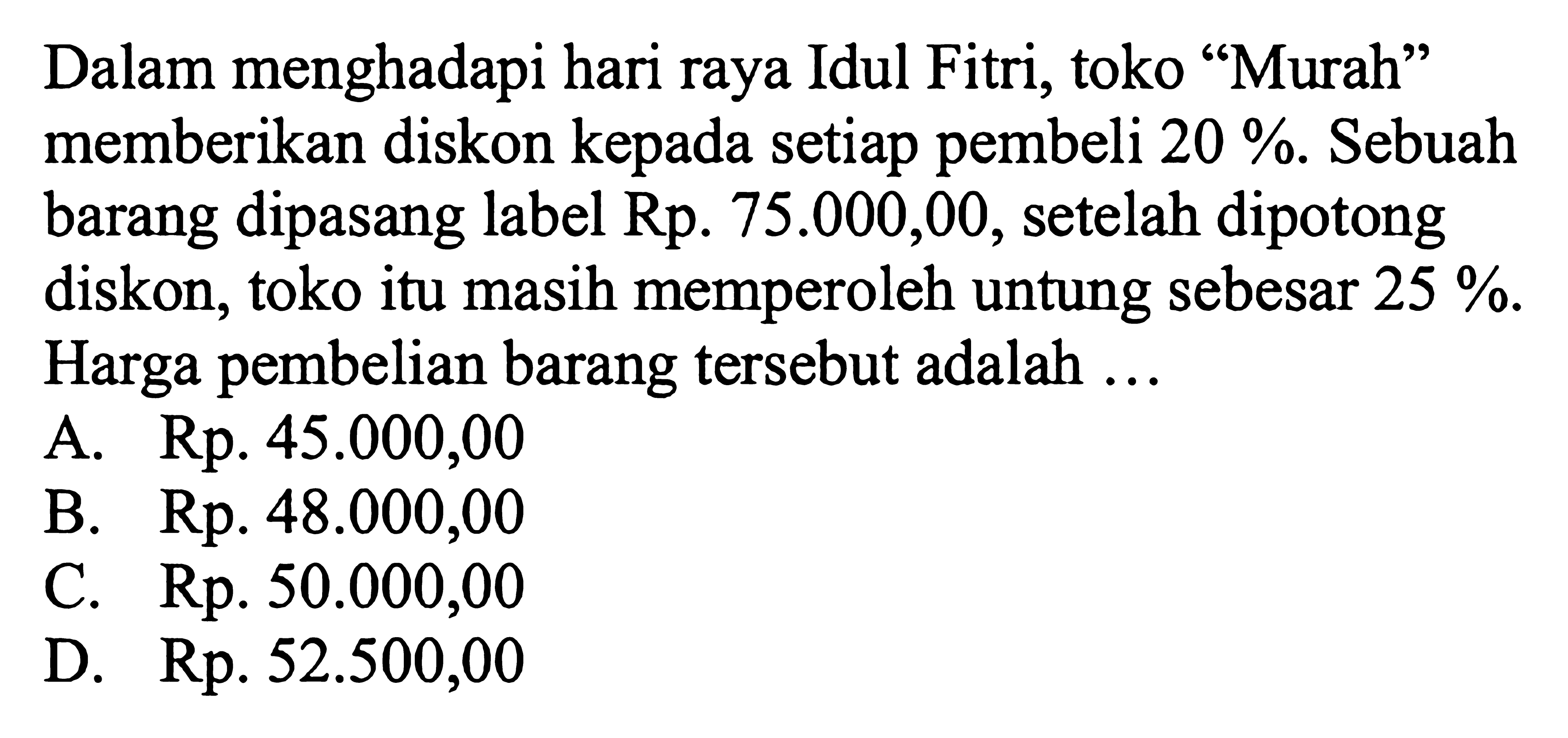 Dalam menghadapi hari raya Idul Fitri, toko 'Murah' memberikan diskon kepada setiap pembeli  20% . Sebuah barang dipasang label Rp.  75.000,00 , setelah dipotong diskon, toko itu masih memperoleh untung sebesar  25% . Harga pembelian barang tersebut adalah ...A. Rp.  45.000,00 B. Rp.  48.000,00 C. Rp.  50.000,00 D. Rp.  52.500,00 