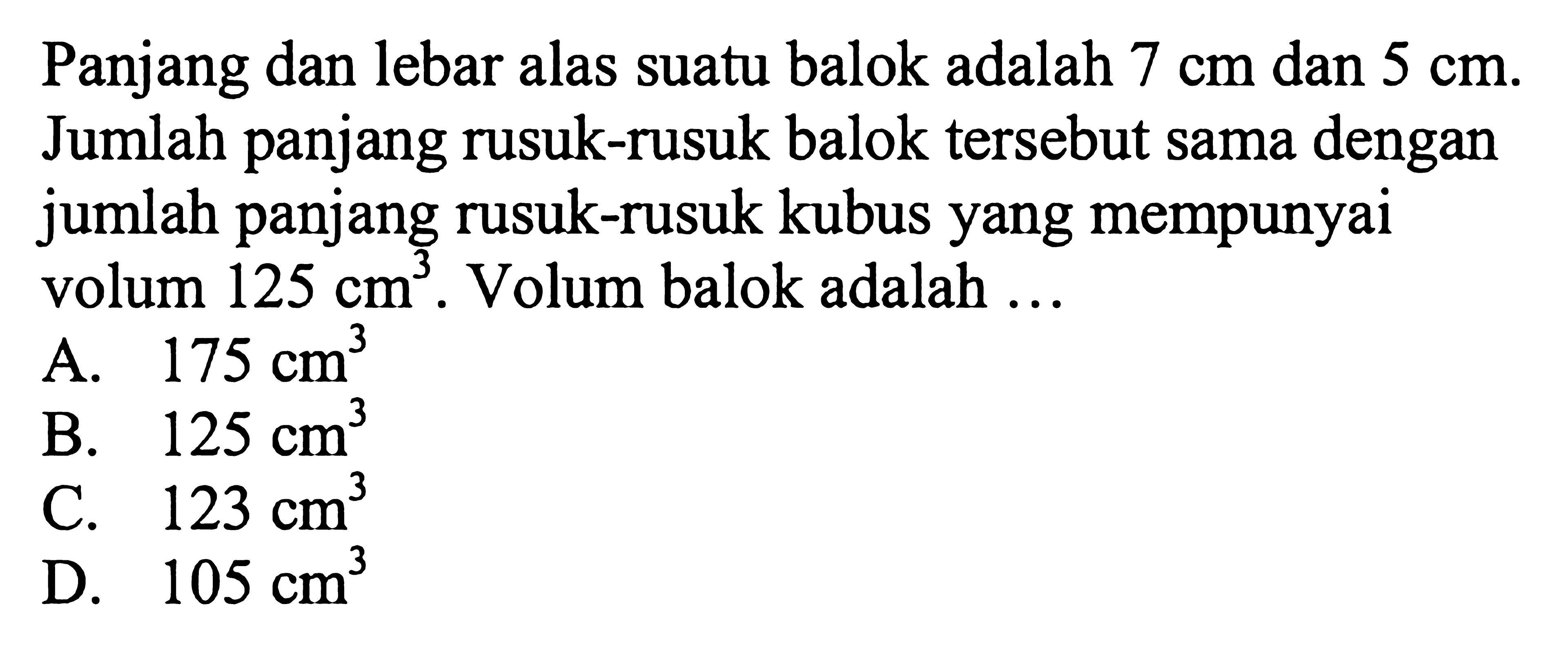 Panjang dan lebar alas suatu balok adalah  7 cm  dan  5 cm . Jumlah panjang rusuk-rusuk balok tersebut sama dengan jumlah panjang rusuk-rusuk kubus yang mempunyai volum  125 cm^3 . Volum balok adalah ...