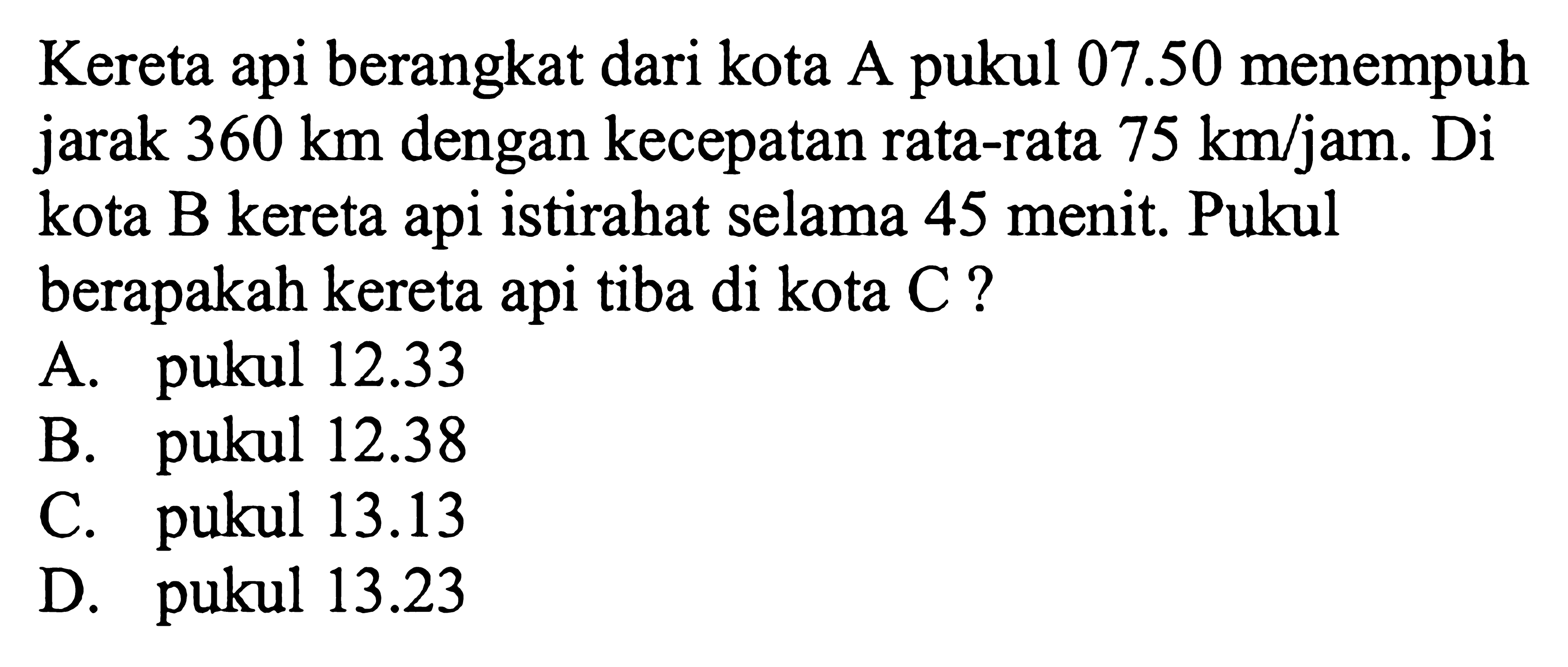 Kereta api berangkat dari kota A pukul 07.50 menempuh jarak 360 km dengan kecepatan rata-rata 75 km/jam. Di kota B kereta api istirahat selama 45 menit. Pukul berapakah kereta api tiba di kota C ?