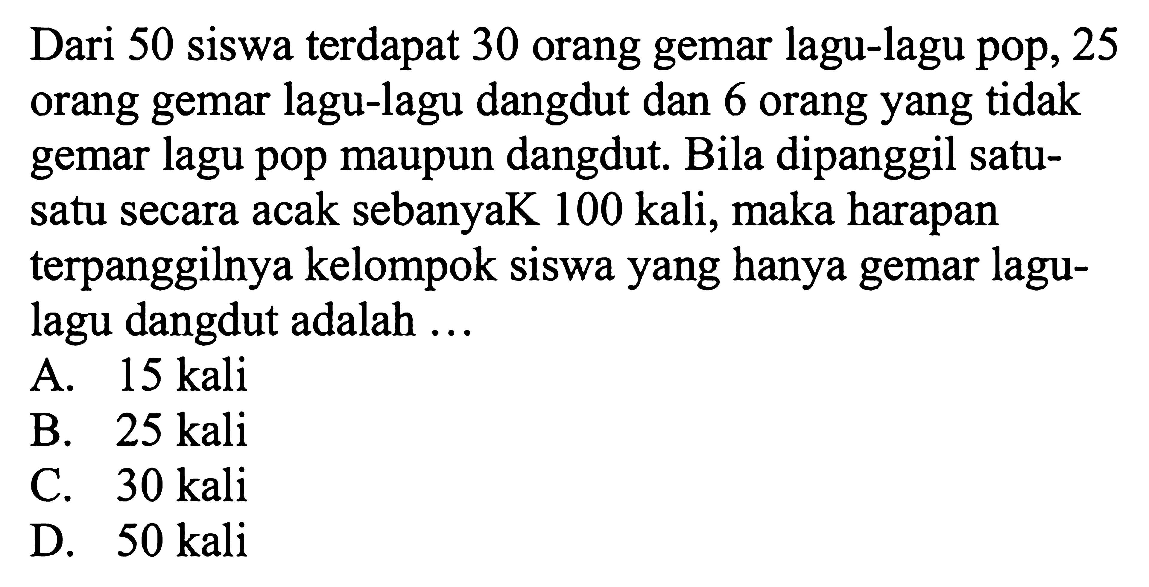 Dari 50 siswa terdapat 30 orang gemar lagu-lagu pop, 25 orang gemar lagu-lagu dangdut dan 6 orang yang tidak gemar lagu pop maupun dangdut. Bila dipanggil satusatu secara acak sebanyaK 100 kali, maka harapan terpanggilnya kelompok siswa yang hanya gemar lagulagu dangdut adalah ...