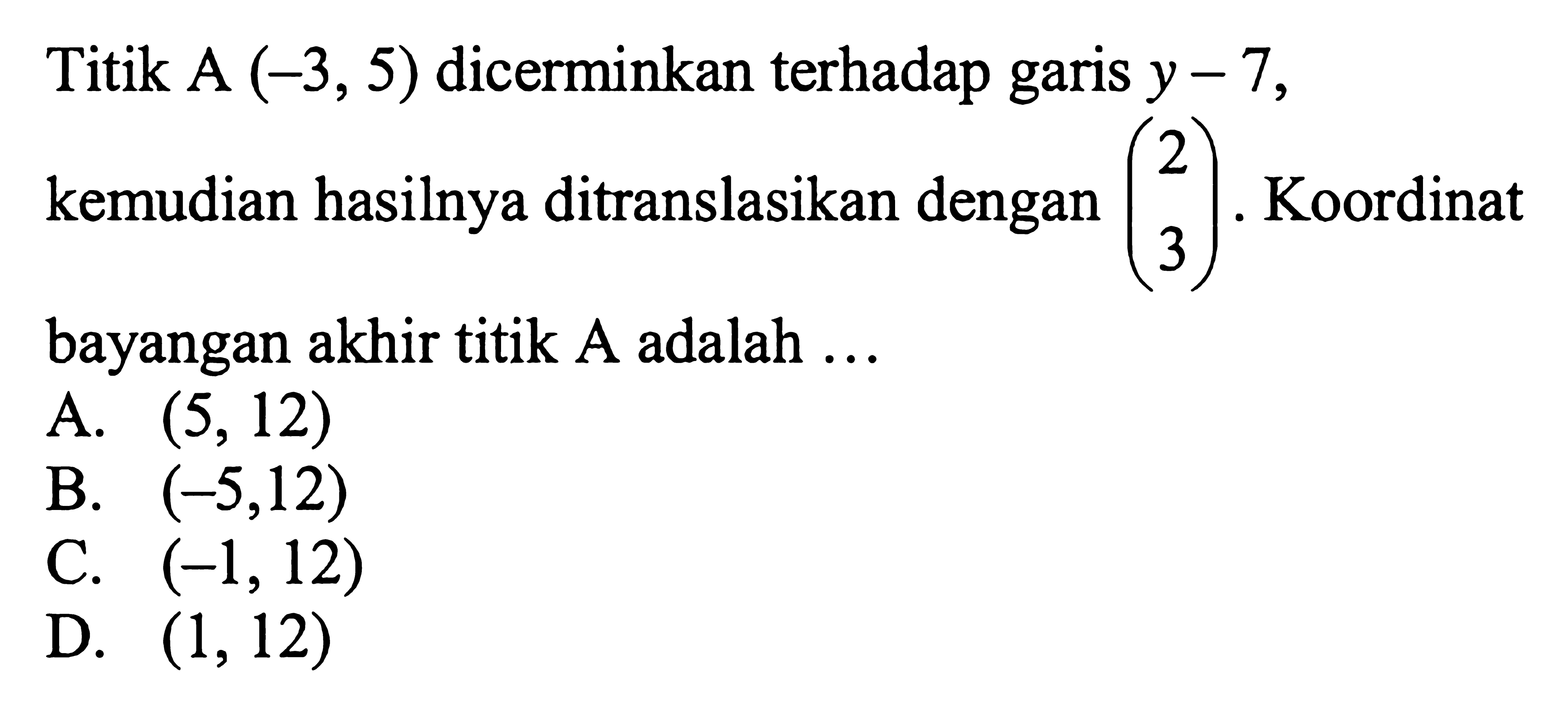 Titik  A(-3,5)  dicerminkan terhadap garis  y-7 , kemudian hasilnya ditranslasikan dengan  (2  3) .  Koordinat bayangan akhir titik  A  adalah  ... 