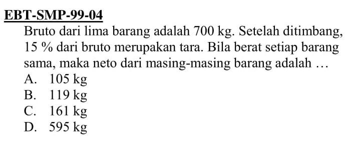 EBT-SMP-99-04 Bruto dari lima barang adalah 700 kg. Setelah ditimbang, 15% dari bruto merupakan tara. Bila berat setiap barang sama, maka neto dari masing-masing barang adalah ...