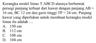 Kerangka model limas T.ABCD alasnya berbentuk persegi panjang terbuat dari kawat dengan panjang AB= 16 cm, BC 12 cm dan garis tinggi TP=24 cm. Panjang kawat yang diperlukan untuk membuat kerangka model limas itu adalah ...