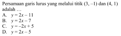 Persamaan garis lurus yang melalui titik (3 , -1) dan (4, 1) adalah .... A. y = 2x - 11 B. y = 2x - 7 C. y = -2x + 5 D. y = 2x - 5