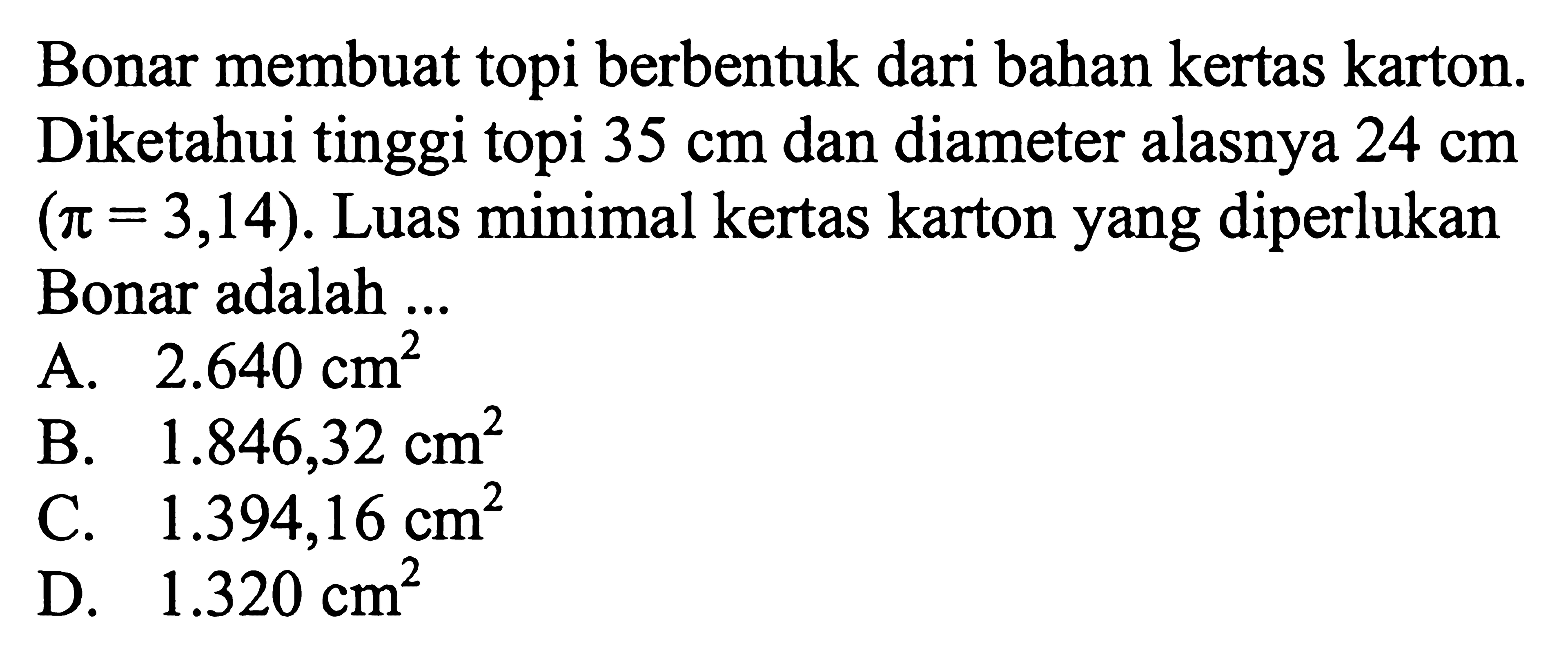 Bonar membuat topi berbentuk dari bahan kertas karton. Diketahui tinggi topi 35 cm dan diameter alasnya 24 cm (pi=3,14). Luas minimal kertas karton yang diperlukan Bonar adalah ...