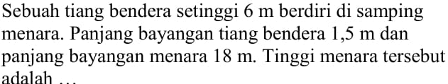 Sebuah tiang bendera setinggi 6 m berdiri di samping menara. Panjang bayangan tiang bendera 1,5 m dan panjang bayangan menara 18 m. Tinggi menara tersebut adalah