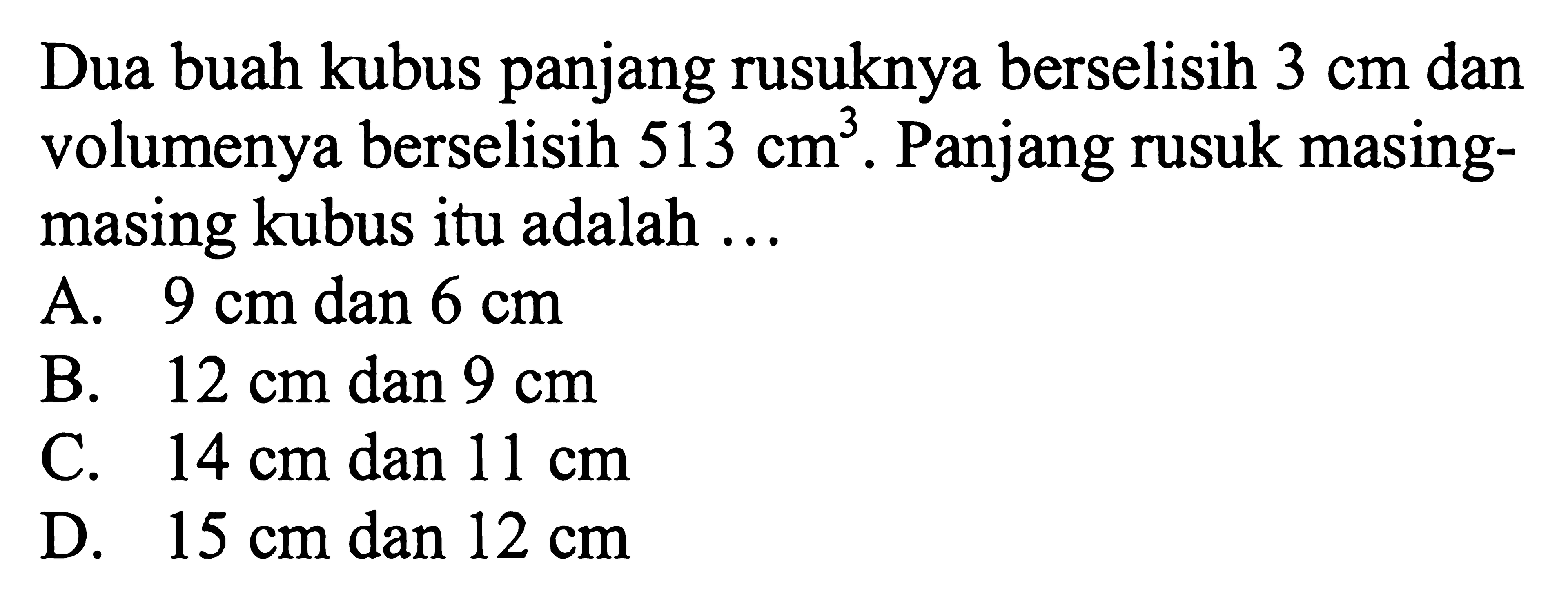 Dua buah kubus panjang rusuknya berselisih 3 cm dan volumenya berselisih 513 cm^3. Panjang rusuk masing-masing kubus itu adalah ...