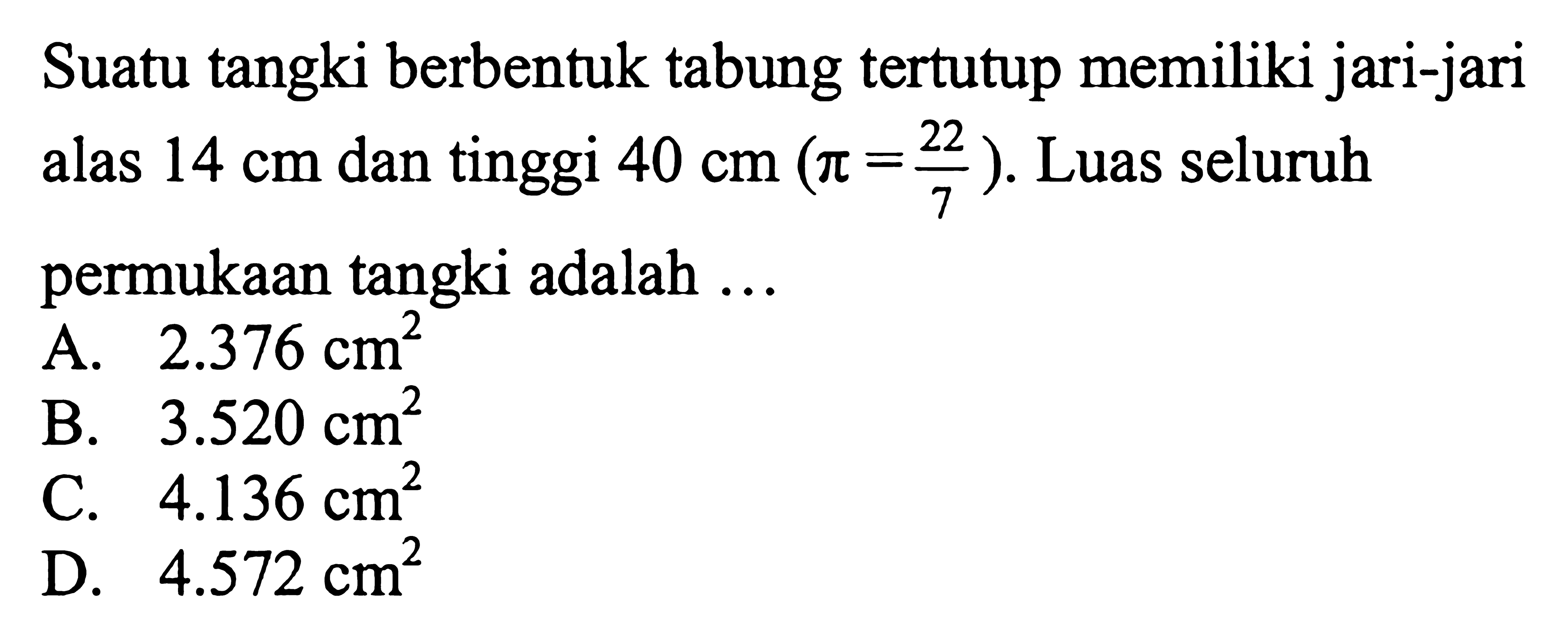 Suatu tangki berbentuk tabung tertutup memiliki jari-jari alas 14 cm dan tinggi 40 cm (pi=22/7). Luas seluruh permukaan tangki adalah ...