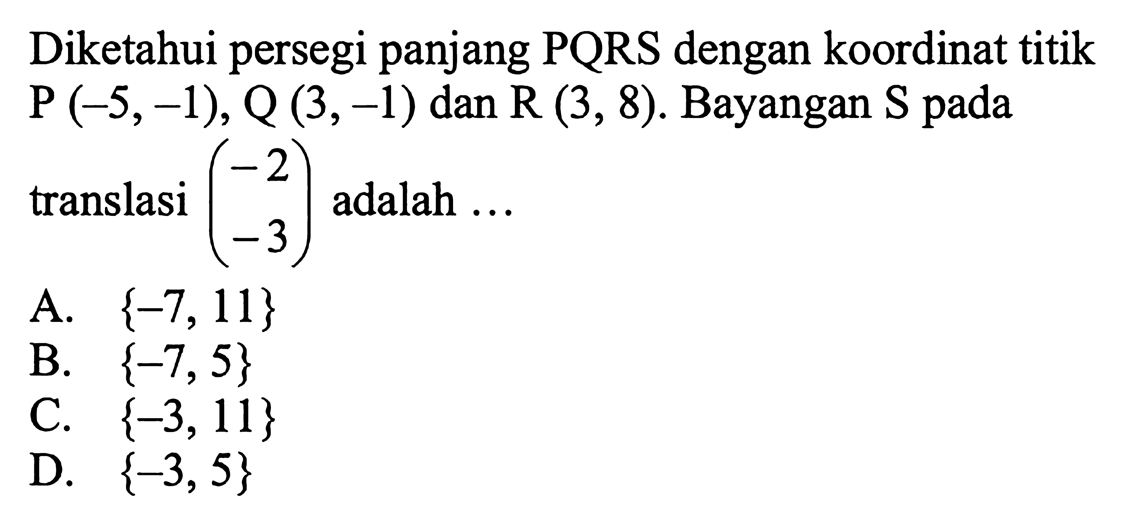 Diketahui persegi panjang PQRS dengan koordinat titik  P(-5,-1), Q(3,-1) dan R(3,8). Bayangan S pada translasi (-2 -3) adalah...