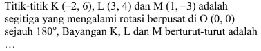 Titik-titik K(-2,6), L(3,4) dan M(1,-3) adalah segitiga yang mengalami rotasi berpusat di O(0,0) sejauh  180, Bayangan K, L dan M berturut-turut adalah ...