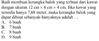 Budi membuat kerangka balok yang terbuat dari kawat dengan ukuran  12 cm x 8 cm x 4 cm . Jika kawat yang tersedia hanya 7,68 meter, maka kerangka balok yang dapat dibuat sebanyak-banyaknya adalah ...
