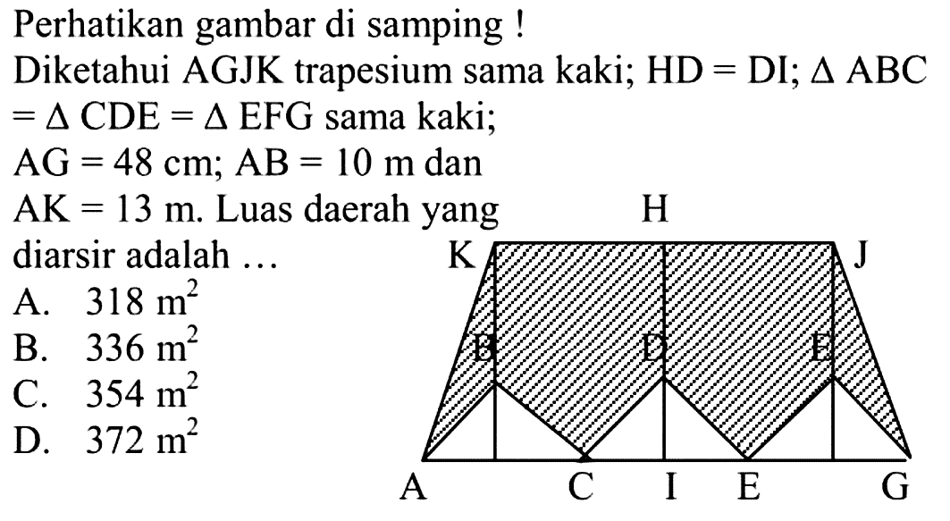 Perhatikan gambar di samping !Diketahui AGJK trapesium sama kaki; HD= DI; segitiga ABC=segitiga CDE=segitiga EFG sama kaki;AG=48 cm; AB=10 m danAK=13 m. Luas daerah yang diarsir adalah ... ACIEGBDEKHJ