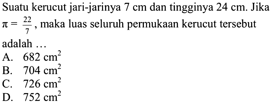 Suatu kerucut jari-jarinya 7 cm dan tingginya 24 cm. Jika pi=22/7, maka luas seluruh permukaan kerucut tersebut adalah ...
