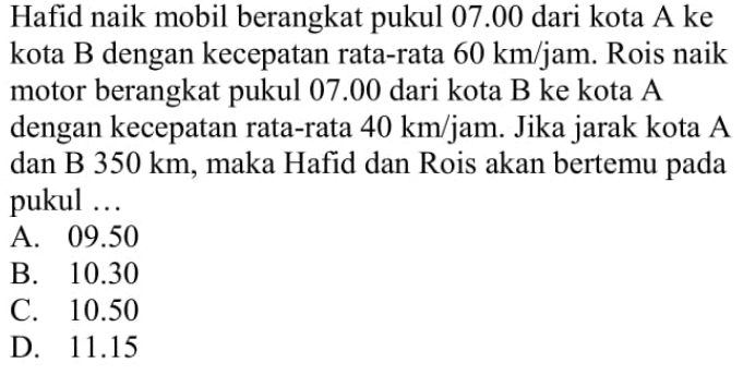 Hafid naik mobil berangkat pukul 07.00 dari kota A ke kota B dengan kecepatan rata-rata 60 km/jam. Rois naik motor berangkat pukul 07.00 dari kota B ke kota A dengan kecepatan rata-rata 40 km/jam. Jika jarak kota A dan B 350 km, maka Hafid dan Rois akan bertemu pada pukul ...