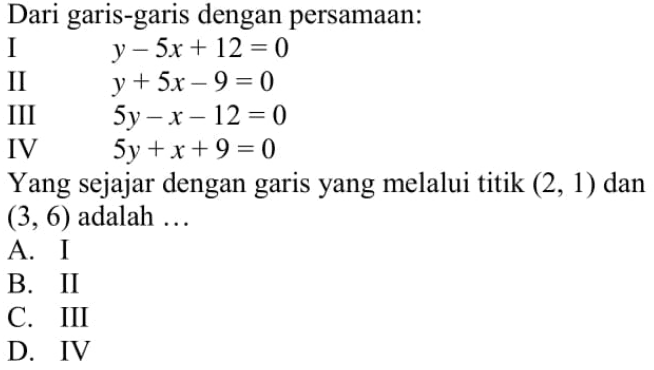 Dari garis-garis dengan persamaan: I y - 5x + 12 = 0 II y + 5x - 9 = 0 III 5y - x - 12 = 0 IV 5y + x + 9 = 0 Yang sejajar dengan garis yang melalui titik (2, 1) dan (3, 6) adalah... A. I B. II C. III D. IV