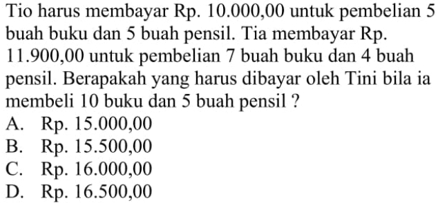 Tio harus membayar Rp. 10.000,00 untuk pembelian 5 buah buku dan 5 buah pensil. Tia membayar Rp. 11.900,00 untuk pembelian 7 buah buku dan 4 buah pensil. Berapakah yang harus dibayar oleh Tini bila ia membeli 10 buku dan 5 buah pensil ? A. Rp. 15.000,00 B. Rp. 15.500,00 C. Rp. 16.000,00 D. Rp. 16.500,00