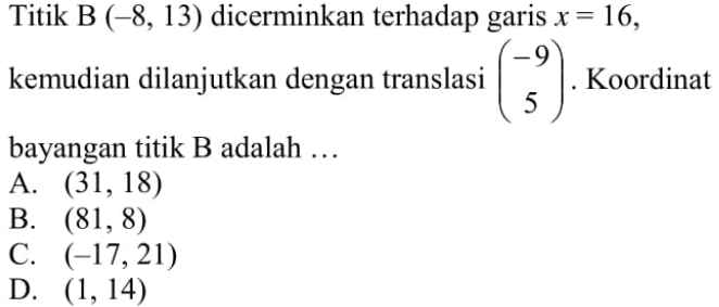 Titik B  (-8,13)  dicerminkan terhadap garis  x=16 , kemudian dilanjutkan dengan translasi  (-9  5) . Koordinat bayangan titik B adalah ...