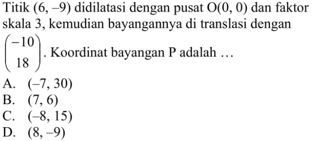 Titik  (6,-9)  didilatasi dengan pusat  O(0,0)  dan faktor skala 3, kemudian bayangannya di translasi dengan  (-10  18) .  Koordinat bayangan P adalah ...