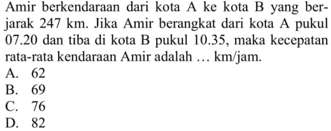 Amir berkendaraan dari kota  A  ke kota  B  yang berjarak  247 km . Jika Amir berangkat dari kota A pukul  07.20  dan tiba di kota B pukul 10.35, maka kecepatan rata-rata kendaraan Amir adalah ...  km / jam .