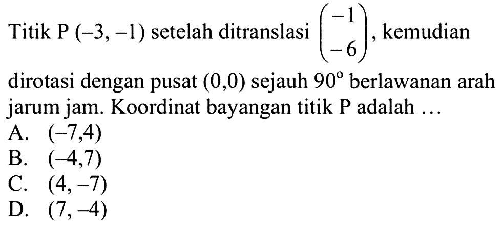 Titik P  (-3,-1)  setelah ditranslasi  (-1  -6) , kemudian dirotasi dengan pusat  (0,0)  sejauh  90  berlawanan arah jarum jam. Koordinat bayangan titik P adalah ...A.  (-7,4) B.  (-4,7) C.  (4,-7) D.  (7,-4) 