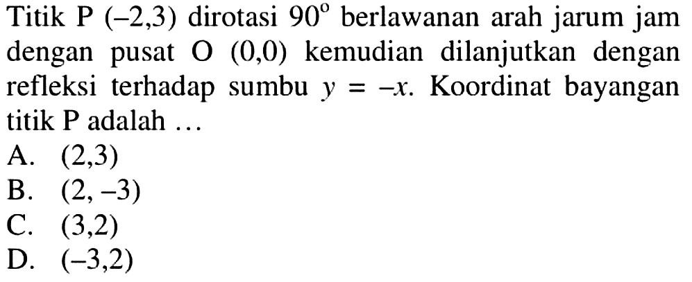 Titik P (-2,3) dirotasi 90 berlawanan arah jarum jam dengan pusat O(0,0) kemudian dilanjutkan dengan refleksi terhadap sumbu y=-x. Koordinat bayangan titik P adalah ...