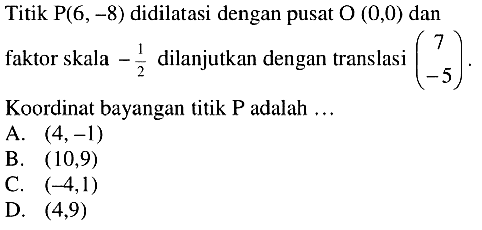 Titik  kg(6,-8)  didilatasi dengan pusat  O(0,0)  dan faktor skala  -1/2  dilanjutkan dengan translasi  (7  -5) .Koordinat bayangan titik P adalah ...