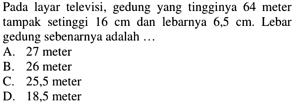 Pada layar televisi, gedung yang tingginya 64 meter tampak setinggi  16 cm  dan lebarnya  6,5 cm. Lebar gedung sebenarnya adalah  ... 
