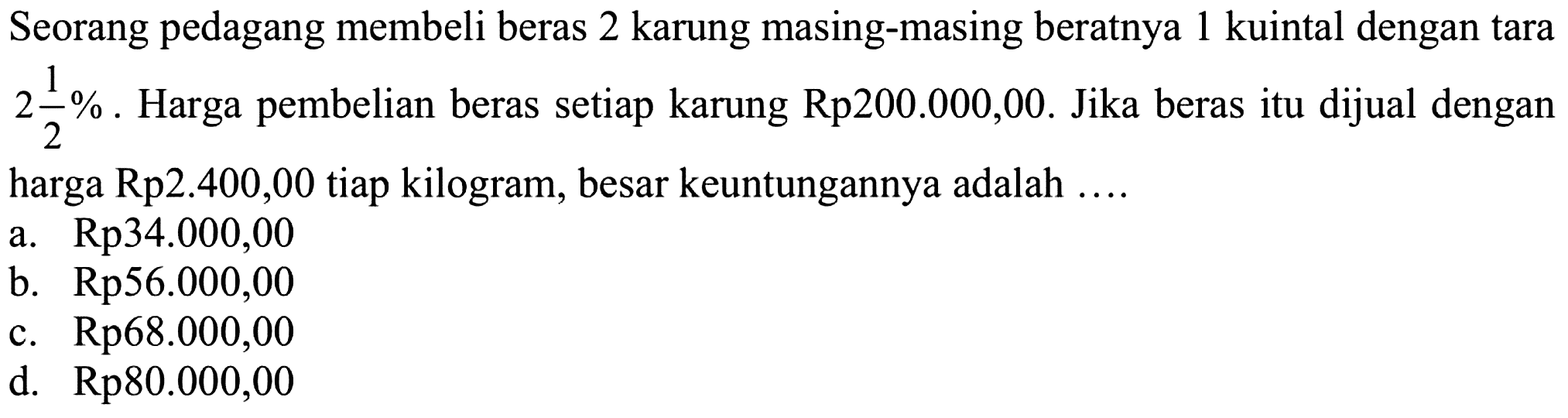 Seorang pedagang membeli beras 2 karung masing-masing beratnya 1 kuintal dengan tara  2 1/2%. Harga pembelian beras setiap karung Rp200.000,00. Jika beras itu dijual dengan harga Rp2.400,00 tiap kilogram, besar keuntungannya adalah ....