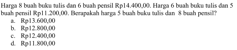 Harga 8 buah buku tulis dan 6 buah pensil Rp14.400,00. Harga 6 buah buku tulis dan 5 buah pensil Rp11.200,00. Berapakah harga 5 buah buku tulis dan 8 buah pensil? a. Rp13.600,00 b. Rp12.800,00 c. Rp12.400,00 d. Rp11.800,00