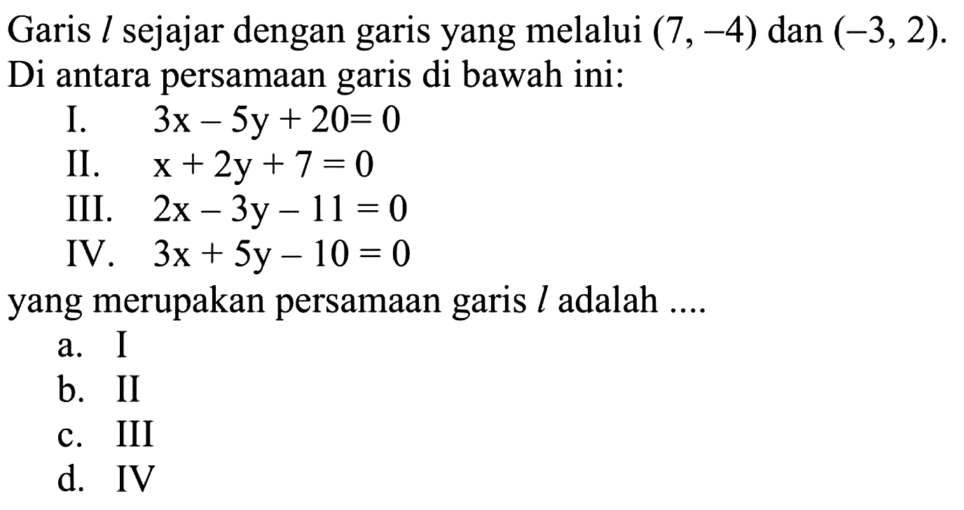 Garis l sejajar dengan garis yang melalui (7, -4) dan (-3,2). Di antara persamaan garis di bawah ini: I. 3x - 5y + 20= 0 II. x + 2y+7 =0 III. 2x - 3y - 11 = 0 IV. 3x + 5y - 10 = 0 yang merupakan persamaan garis L adalah