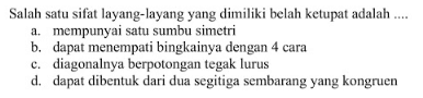 Salah satu sifat layang-layang yang dimiliki belah ketupat adalah .... a. mempunyai satu sumbu simetri b. dapat menempati bingkainya dengan 4 cara c. diagonalnya berpotongan tegak lurus d. dapat dibentuk dari dua segitiga sembarang yang kongruen