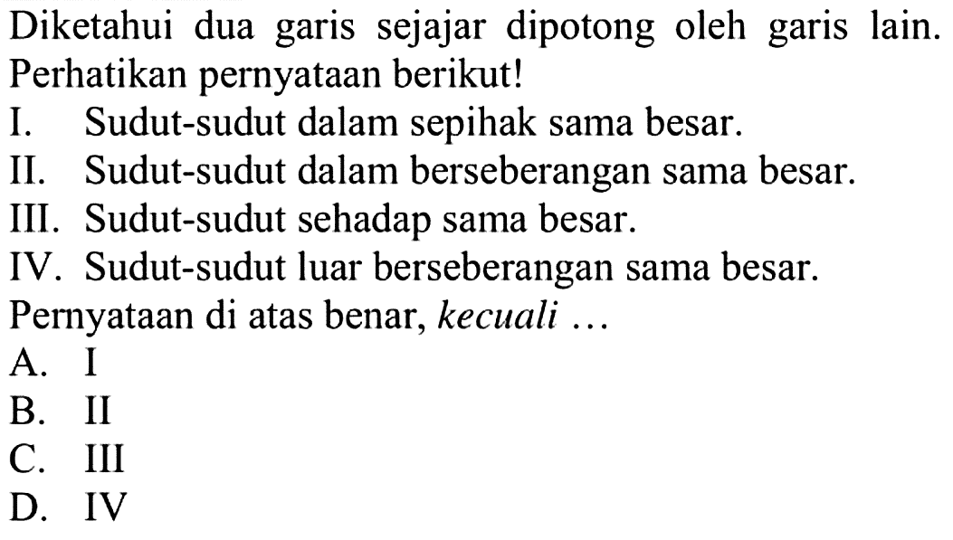 Diketahui dua garis sejajar dipotong oleh garis lain. Perhatikan pernyataan berikut!I. Sudut-sudut dalam sepihak sama besar.II. Sudut-sudut dalam berseberangan sama besar.III. Sudut-sudut sehadap sama besar.IV. Sudut-sudut luar berseberangan sama besar. Pernyataan di atas benar, kecuali ...A. IB. IIC. IIID. IV