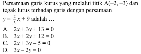 Persamaan garis kurus yang melalui titik A(-2, 3) dan tegak lurus terhadap garis dengan persamaan y = 2/3 x + 9 adalah A. 2x + 3y + 13 = 0 B. 3x + 2y+ 12 = 0 C. 2x + 3y-5 = 0 D. 3x - 2y = 0