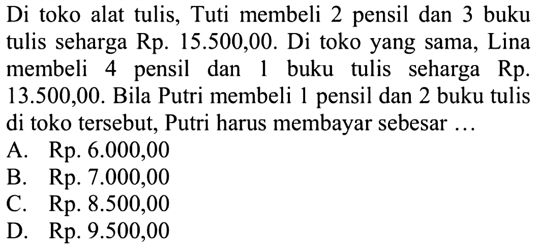 Di toko alat tulis, Tuti membeli 2 pensil dan 3 buku tulis seharga Rp. 15.500,00. Di toko yang sama, Lina membeli 4 pensil dan 1 buku tulis seharga Rp. 13.500,00. Bila Putri membeli 1 pensil dan 2 buku tulis di toko tersebut, Putri harus membayar sebesar ... A. Rp. 6.000,00 B. Rp. 7.000,00 C. Rp. 8.500,00 D. Rp. 9.500,00